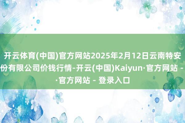 开云体育(中国)官方网站2025年2月12日云南特安呐制药股份有限公司价钱行情-开云(中国)Kaiyun·官方网站 - 登录入口