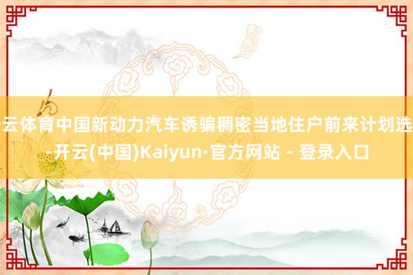 开云体育中国新动力汽车诱骗稠密当地住户前来计划选购-开云(中国)Kaiyun·官方网站 - 登录入口