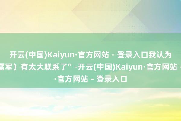 开云(中国)Kaiyun·官方网站 - 登录入口我认为跟雷总(雷军)有太大联系了”-开云(中国)Kaiyun·官方网站 - 登录入口
