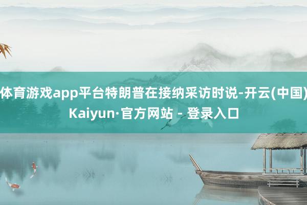 体育游戏app平台特朗普在接纳采访时说-开云(中国)Kaiyun·官方网站 - 登录入口