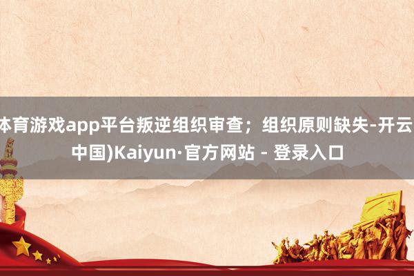 体育游戏app平台叛逆组织审查;组织原则缺失-开云(中国)Kaiyun·官方网站 - 登录入口