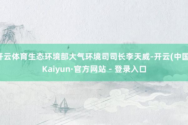 开云体育生态环境部大气环境司司长李天威-开云(中国)Kaiyun·官方网站 - 登录入口