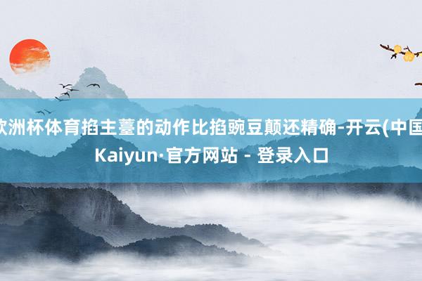 欧洲杯体育掐主薹的动作比掐豌豆颠还精确-开云(中国)Kaiyun·官方网站 - 登录入口