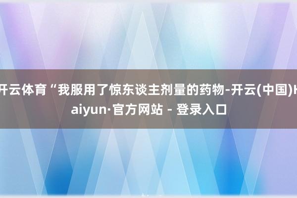 开云体育“我服用了惊东谈主剂量的药物-开云(中国)Kaiyun·官方网站 - 登录入口