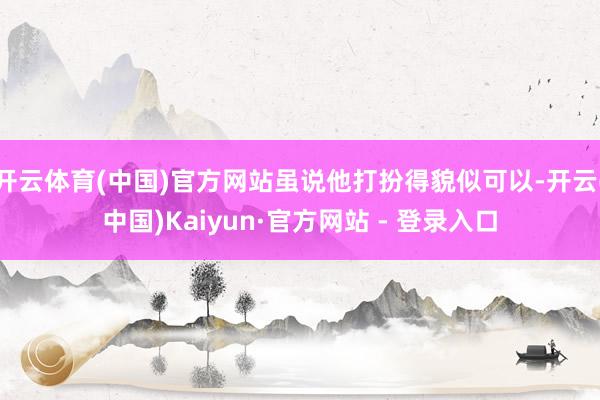 开云体育(中国)官方网站虽说他打扮得貌似可以-开云(中国)Kaiyun·官方网站 - 登录入口