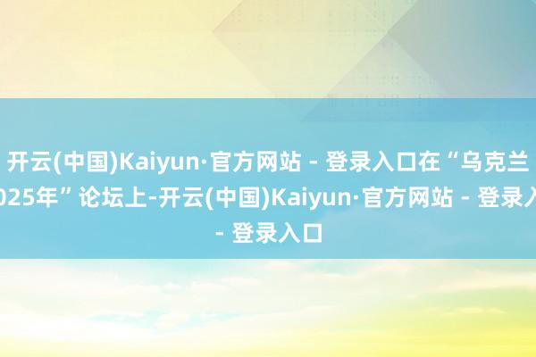 开云(中国)Kaiyun·官方网站 - 登录入口在“乌克兰·2025年”论坛上-开云(中国)Kaiyun·官方网站 - 登录入口