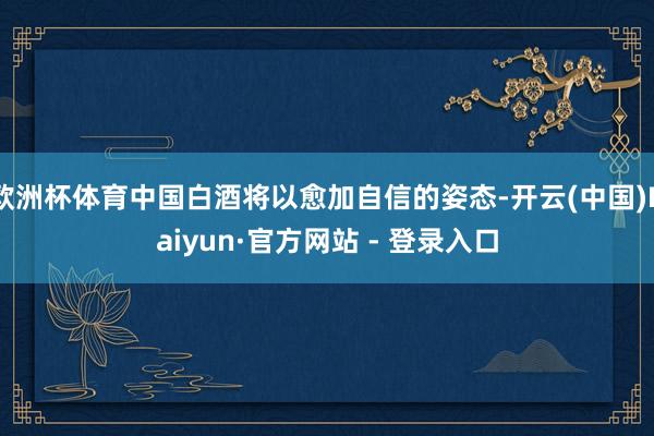欧洲杯体育中国白酒将以愈加自信的姿态-开云(中国)Kaiyun·官方网站 - 登录入口