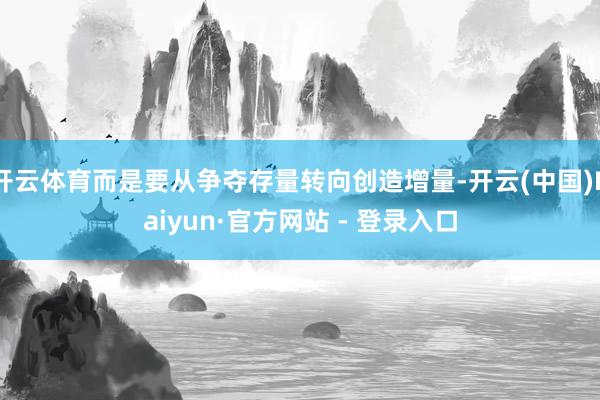 开云体育而是要从争夺存量转向创造增量-开云(中国)Kaiyun·官方网站 - 登录入口