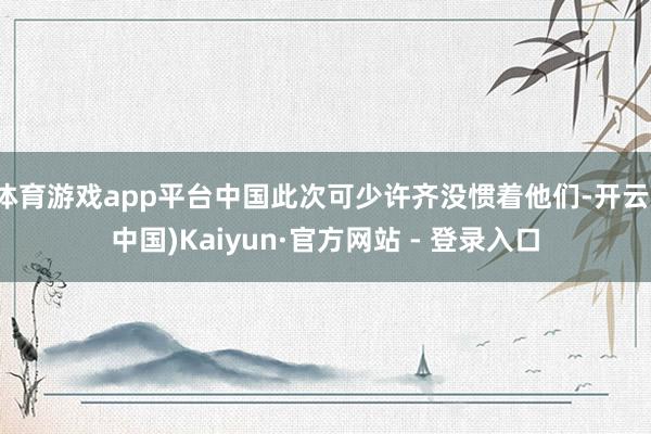 体育游戏app平台中国此次可少许齐没惯着他们-开云(中国)Kaiyun·官方网站 - 登录入口