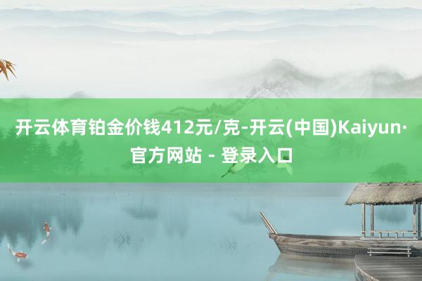 开云体育铂金价钱412元/克-开云(中国)Kaiyun·官方网站 - 登录入口