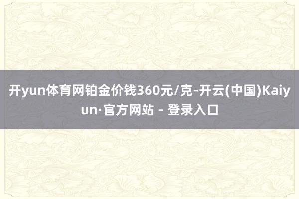 开yun体育网铂金价钱360元/克-开云(中国)Kaiyun·官方网站 - 登录入口