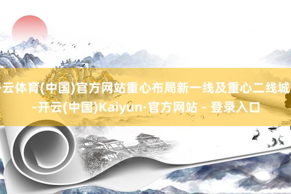 开云体育(中国)官方网站重心布局新一线及重心二线城市-开云(中国)Kaiyun·官方网站 - 登录入口