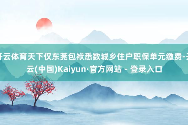 开云体育天下仅东莞包袱悉数城乡住户职保单元缴费-开云(中国)Kaiyun·官方网站 - 登录入口