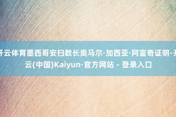 开云体育墨西哥安扫数长奥马尔·加西亚·阿富奇证明-开云(中国)Kaiyun·官方网站 - 登录入口