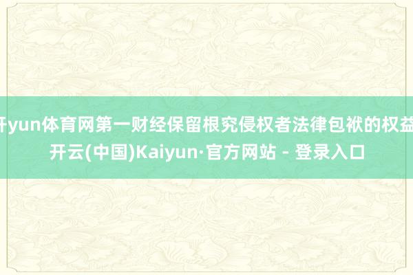 开yun体育网第一财经保留根究侵权者法律包袱的权益-开云(中国)Kaiyun·官方网站 - 登录入口