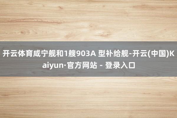 开云体育咸宁舰和1艘903A 型补给舰-开云(中国)Kaiyun·官方网站 - 登录入口