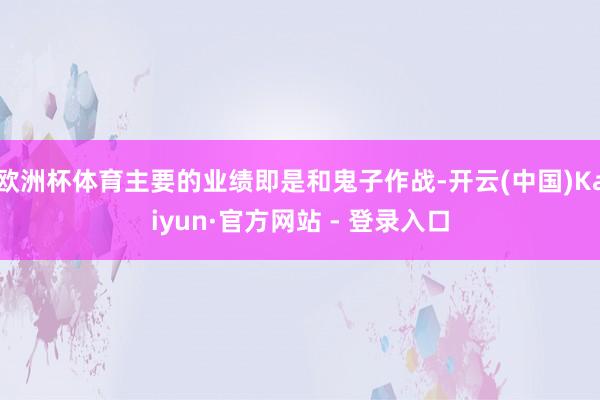 欧洲杯体育主要的业绩即是和鬼子作战-开云(中国)Kaiyun·官方网站 - 登录入口