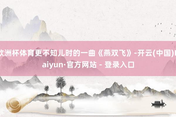 欧洲杯体育更不知儿时的一曲《燕双飞》-开云(中国)Kaiyun·官方网站 - 登录入口