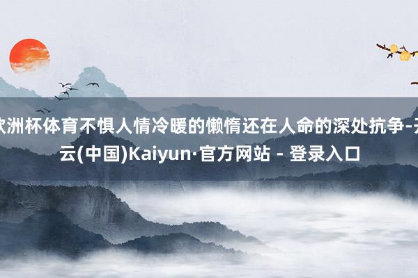 欧洲杯体育不惧人情冷暖的懒惰还在人命的深处抗争-开云(中国)Kaiyun·官方网站 - 登录入口