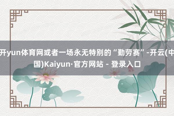开yun体育网或者一场永无特别的“勤劳赛”-开云(中国)Kaiyun·官方网站 - 登录入口