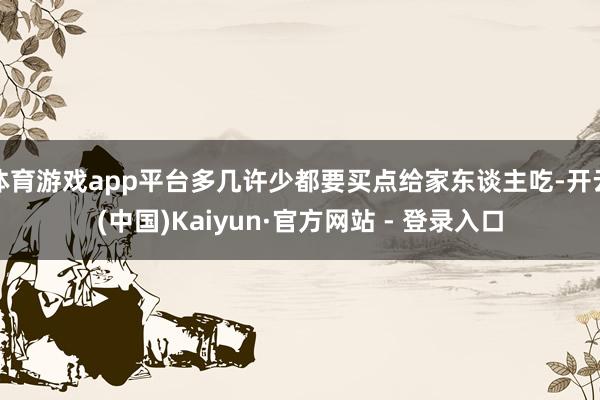 体育游戏app平台多几许少都要买点给家东谈主吃-开云(中国)Kaiyun·官方网站 - 登录入口