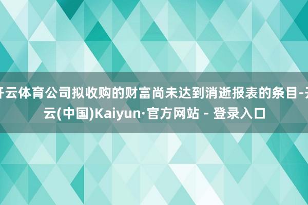 开云体育公司拟收购的财富尚未达到消逝报表的条目-开云(中国)Kaiyun·官方网站 - 登录入口