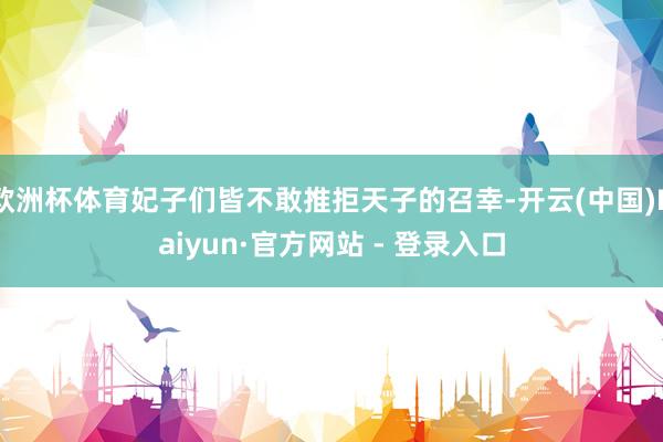 欧洲杯体育妃子们皆不敢推拒天子的召幸-开云(中国)Kaiyun·官方网站 - 登录入口
