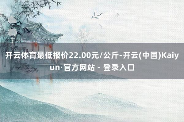 开云体育最低报价22.00元/公斤-开云(中国)Kaiyun·官方网站 - 登录入口