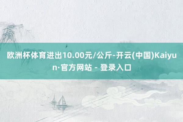 欧洲杯体育进出10.00元/公斤-开云(中国)Kaiyun·官方网站 - 登录入口
