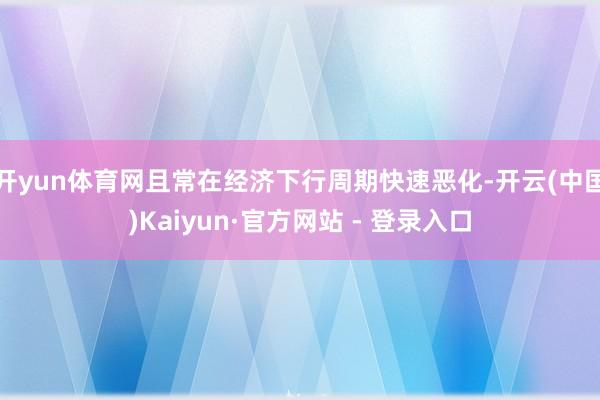 开yun体育网且常在经济下行周期快速恶化-开云(中国)Kaiyun·官方网站 - 登录入口