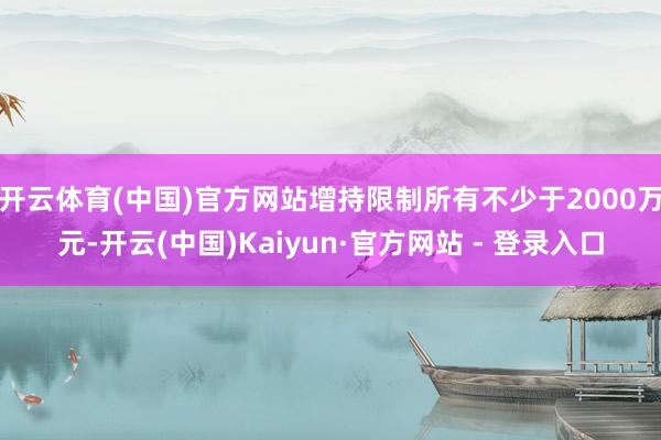 开云体育(中国)官方网站增持限制所有不少于2000万元-开云(中国)Kaiyun·官方网站 - 登录入口