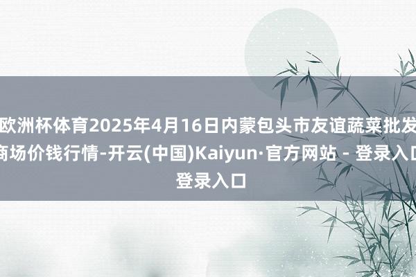 欧洲杯体育2025年4月16日内蒙包头市友谊蔬菜批发商场价钱行情-开云(中国)Kaiyun·官方网站 - 登录入口