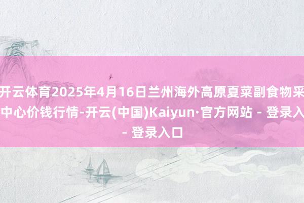 开云体育2025年4月16日兰州海外高原夏菜副食物采购中心价钱行情-开云(中国)Kaiyun·官方网站 - 登录入口