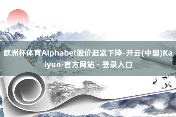 欧洲杯体育Alphabet股价赶紧下降-开云(中国)Kaiyun·官方网站 - 登录入口