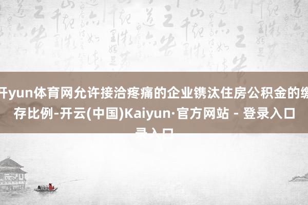 开yun体育网允许接洽疼痛的企业镌汰住房公积金的缴存比例-开云(中国)Kaiyun·官方网站 - 登录入口
