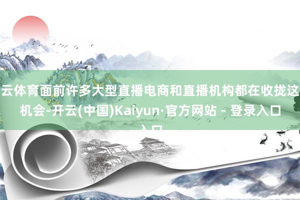 开云体育面前许多大型直播电商和直播机构都在收拢这个机会-开云(中国)Kaiyun·官方网站 - 登录入口
