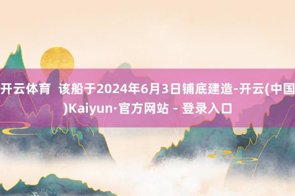 开云体育 该船于2024年6月3日铺底建造-开云(中国)Kaiyun·官方网站 - 登录入口