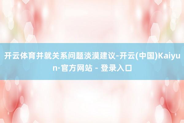 开云体育并就关系问题淡漠建议-开云(中国)Kaiyun·官方网站 - 登录入口