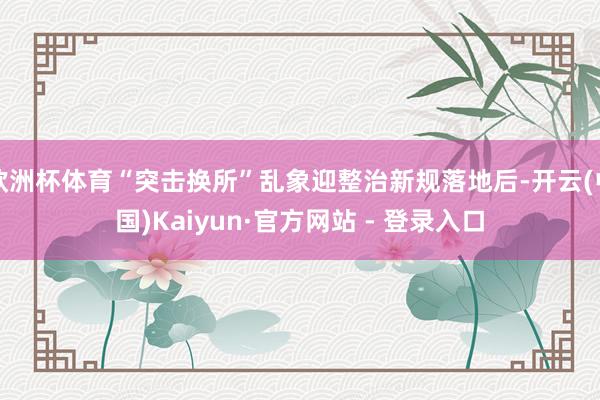 欧洲杯体育“突击换所”乱象迎整治新规落地后-开云(中国)Kaiyun·官方网站 - 登录入口