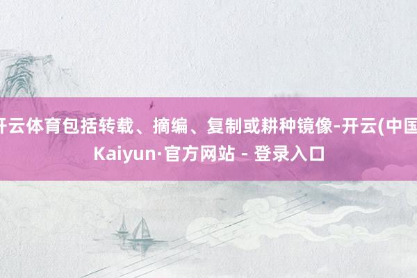 开云体育包括转载、摘编、复制或耕种镜像-开云(中国)Kaiyun·官方网站 - 登录入口