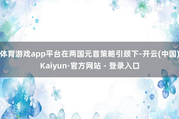 体育游戏app平台在两国元首策略引颈下-开云(中国)Kaiyun·官方网站 - 登录入口