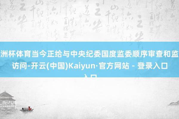 欧洲杯体育当今正给与中央纪委国度监委顺序审查和监察访问-开云(中国)Kaiyun·官方网站 - 登录入口