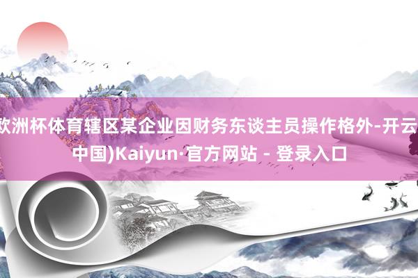 欧洲杯体育辖区某企业因财务东谈主员操作格外-开云(中国)Kaiyun·官方网站 - 登录入口