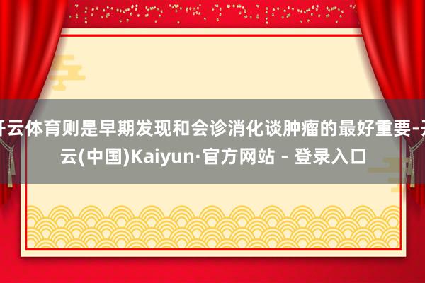 开云体育则是早期发现和会诊消化谈肿瘤的最好重要-开云(中国)Kaiyun·官方网站 - 登录入口