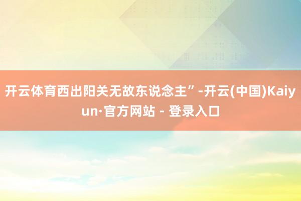 开云体育西出阳关无故东说念主”-开云(中国)Kaiyun·官方网站 - 登录入口