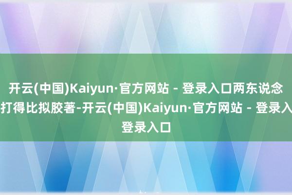 开云(中国)Kaiyun·官方网站 - 登录入口两东说念主打得比拟胶著-开云(中国)Kaiyun·官方网站 - 登录入口