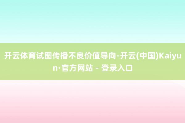 开云体育试图传播不良价值导向-开云(中国)Kaiyun·官方网站 - 登录入口