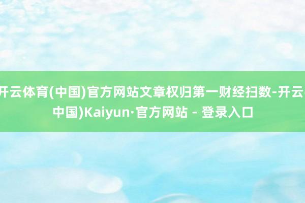 开云体育(中国)官方网站文章权归第一财经扫数-开云(中国)Kaiyun·官方网站 - 登录入口