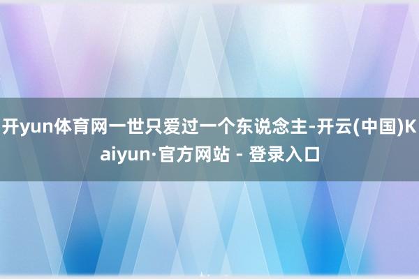 开yun体育网一世只爱过一个东说念主-开云(中国)Kaiyun·官方网站 - 登录入口