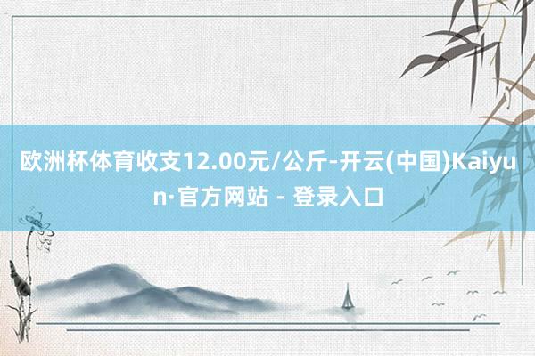 欧洲杯体育收支12.00元/公斤-开云(中国)Kaiyun·官方网站 - 登录入口